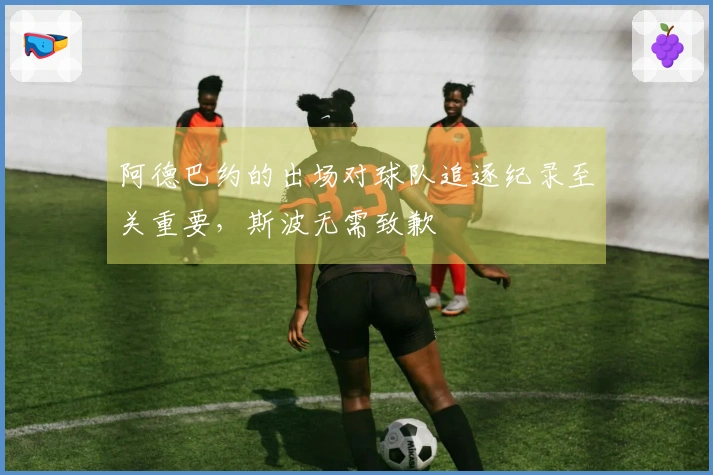 阿德巴约的出场对球队追逐纪录至关重要，斯波无需致歉