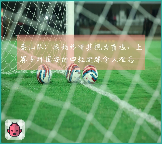 泰山队：我始终将其视为首选，上赛季对国安的四粒进球令人难忘
