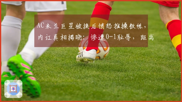 AC米兰巨星被换后愤怒推搡教练，内讧真相揭晓：惨遭0-1耻辱，距离榜首差8分