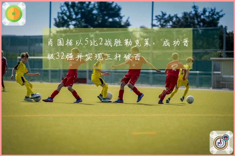 肖国栋以5比2战胜勒克莱，成功晋级32强并实现三杆破百