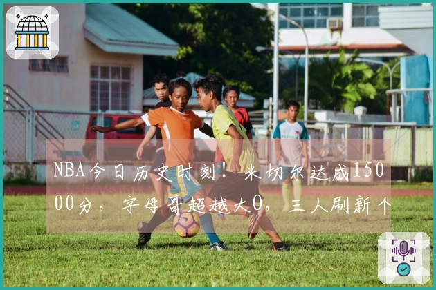 NBA今日历史时刻！米切尔达成15000分，字母哥超越大O，三人刷新个人最佳