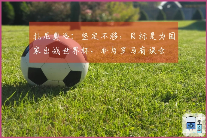 扎尼奥洛：坚定不移，目标是为国家出战世界杯，非与罗马有误会