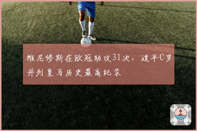 维尼修斯在欧冠助攻31次，追平C罗并列皇马历史最高纪录