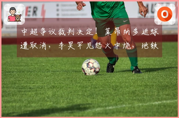 中超争议裁判决定！莱昂纳多进球遭取消，李昊罕见怒火中烧，地铁战术受挫
