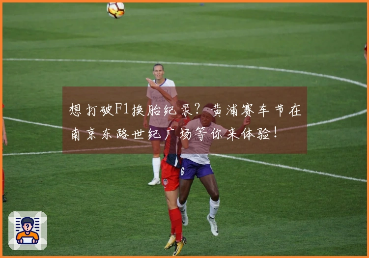 想打破F1换胎纪录？黄浦赛车节在南京东路世纪广场等你来体验！