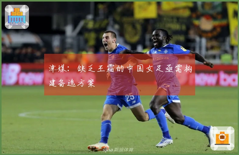 津媒：缺乏王霜的中国女足亟需构建备选方案