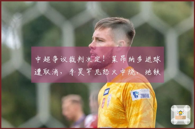 中超争议裁判决定！莱昂纳多进球遭取消，李昊罕见怒火中烧，地铁战术受挫
