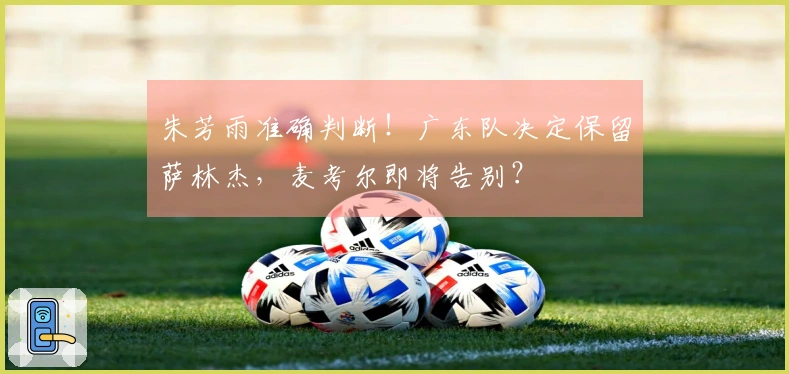 朱芳雨准确判断！广东队决定保留萨林杰，麦考尔即将告别？