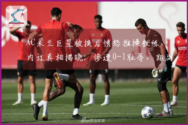 AC米兰巨星被换后愤怒推搡教练，内讧真相揭晓：惨遭0-1耻辱，距离榜首差8分