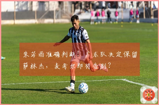 朱芳雨准确判断！广东队决定保留萨林杰，麦考尔即将告别？