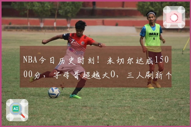 NBA今日历史时刻！米切尔达成15000分，字母哥超越大O，三人刷新个人最佳